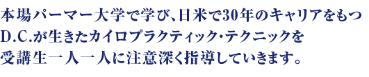 本場　パーマー大学で学び、日米で20年のキャリアを持つD.C.が生きたカイロプラクティックテクニックを受講生一人一人に注意深く指導していきます。